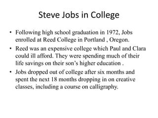 Steve Jobs in College
• Following high school graduation in 1972, Jobs
  enrolled at Reed College in Portland , Oregon.
• Reed was an expensive college which Paul and Clara
  could ill afford. They were spending much of their
  life savings on their son’s higher education .
• Jobs dropped out of college after six months and
  spent the next 18 months dropping in on creative
  classes, including a course on calligraphy.
 