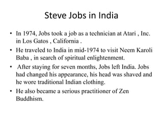 Steve Jobs in India
• In 1974, Jobs took a job as a technician at Atari , Inc.
  in Los Gatos , California .
• He traveled to India in mid-1974 to visit Neem Karoli
  Baba , in search of spiritual enlightenment.
• After staying for seven months, Jobs left India. Jobs
  had changed his appearance, his head was shaved and
  he wore traditional Indian clothing.
• He also became a serious practitioner of Zen
  Buddhism.
 