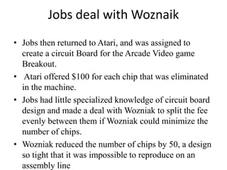 Jobs deal with Woznaik
• Jobs then returned to Atari, and was assigned to
  create a circuit Board for the Arcade Video game
  Breakout.
• Atari offered $100 for each chip that was eliminated
  in the machine.
• Jobs had little specialized knowledge of circuit board
  design and made a deal with Wozniak to split the fee
  evenly between them if Wozniak could minimize the
  number of chips.
• Wozniak reduced the number of chips by 50, a design
  so tight that it was impossible to reproduce on an
  assembly line
 