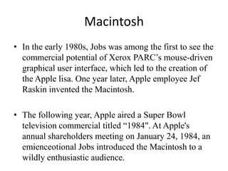 Macintosh
• In the early 1980s, Jobs was among the first to see the
  commercial potential of Xerox PARC’s mouse-driven
  graphical user interface, which led to the creation of
  the Apple lisa. One year later, Apple employee Jef
  Raskin invented the Macintosh.

• The following year, Apple aired a Super Bowl
  television commercial titled “1984". At Apple's
  annual shareholders meeting on January 24, 1984, an
  emienceotional Jobs introduced the Macintosh to a
  wildly enthusiastic audience.
 
