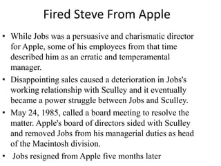 Fired Steve From Apple
• While Jobs was a persuasive and charismatic director
  for Apple, some of his employees from that time
  described him as an erratic and temperamental
  manager.
• Disappointing sales caused a deterioration in Jobs's
  working relationship with Sculley and it eventually
  became a power struggle between Jobs and Sculley.
• May 24, 1985, called a board meeting to resolve the
  matter. Apple's board of directors sided with Sculley
  and removed Jobs from his managerial duties as head
  of the Macintosh division.
• Jobs resigned from Apple five months later
 