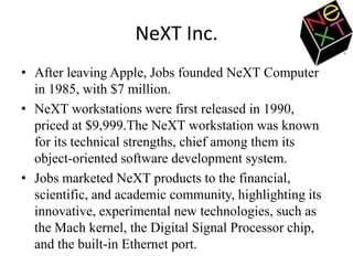 NeXT Inc.
• After leaving Apple, Jobs founded NeXT Computer
  in 1985, with $7 million.
• NeXT workstations were first released in 1990,
  priced at $9,999.The NeXT workstation was known
  for its technical strengths, chief among them its
  object-oriented software development system.
• Jobs marketed NeXT products to the financial,
  scientific, and academic community, highlighting its
  innovative, experimental new technologies, such as
  the Mach kernel, the Digital Signal Processor chip,
  and the built-in Ethernet port.
 