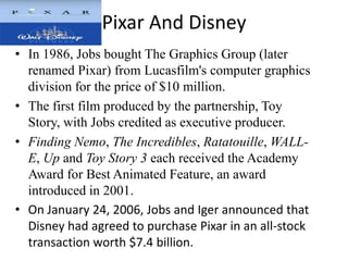 Pixar And Disney
• In 1986, Jobs bought The Graphics Group (later
  renamed Pixar) from Lucasfilm's computer graphics
  division for the price of $10 million.
• The first film produced by the partnership, Toy
  Story, with Jobs credited as executive producer.
• Finding Nemo, The Incredibles, Ratatouille, WALL-
  E, Up and Toy Story 3 each received the Academy
  Award for Best Animated Feature, an award
  introduced in 2001.
• On January 24, 2006, Jobs and Iger announced that
  Disney had agreed to purchase Pixar in an all-stock
  transaction worth $7.4 billion.
 