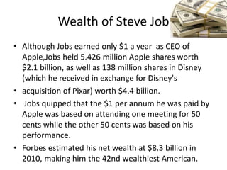 Wealth of Steve Job
• Although Jobs earned only $1 a year as CEO of
  Apple,Jobs held 5.426 million Apple shares worth
  $2.1 billion, as well as 138 million shares in Disney
  (which he received in exchange for Disney's
• acquisition of Pixar) worth $4.4 billion.
• Jobs quipped that the $1 per annum he was paid by
  Apple was based on attending one meeting for 50
  cents while the other 50 cents was based on his
  performance.
• Forbes estimated his net wealth at $8.3 billion in
  2010, making him the 42nd wealthiest American.
 