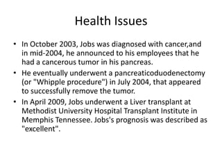 Health Issues
• In October 2003, Jobs was diagnosed with cancer,and
  in mid-2004, he announced to his employees that he
  had a cancerous tumor in his pancreas.
• He eventually underwent a pancreaticoduodenectomy
  (or "Whipple procedure") in July 2004, that appeared
  to successfully remove the tumor.
• In April 2009, Jobs underwent a Liver transplant at
  Methodist University Hospital Transplant Institute in
  Memphis Tennessee. Jobs's prognosis was described as
  "excellent".
 