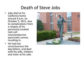 Death of Steve Jobs
• Jobs died at his
  California home
  around 3 p.m. on
  October 5, 2011, due
  to complications from
  a relapse of his
  previously treated
  islet-cell
  neuroendocrine
  pancreatic cancer,
  resulting in .
• He had lost
  consciousness the
  day before, and died
  with his wife, children
  and sister at his side.
 