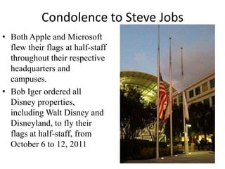 Condolence to Steve Jobs
• Both Apple and Microsoft
  flew their flags at half-staff
  throughout their respective
  headquarters and
  campuses.
• Bob Iger ordered all
  Disney properties,
  including Walt Disney and
  Disneyland, to fly their
  flags at half-staff, from
  October 6 to 12, 2011
 