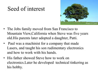 Seed of interest


• The Jobs family moved from San Francisco to
  Mountain View,California when Steve was five years
  old.His parents later adopted a daughter, Patti.
• Paul was a machinist for a company that made
  Lasers, and taught his son rudimentary electronics
  and how to work with his hands.
• His father showed Steve how to work on
  electronics.Later he developed technical tinkering as
  his hobby.
 