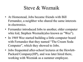 Steve & Woznaik
• At Homestead, Jobs became friends with Bill
  Fernandez, a neighbor who shared the same interests
  in electronics.
• Fernandez introduced Jobs to another, older computer
  whiz kid, Stephen Woznaik(also known as "Woz").
• In 1969 Woz started building a little computer board
  with Fernandez that they named “The Cream Soda
  Computer”, which they showed to Jobs.
• Jobs frequented after-school lectures at the Hewlett-
  Packard Company(HP), and was later hired there,
  working with Wozniak as a summer employee.
 