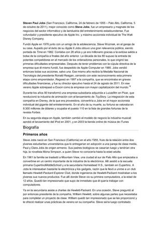 Steven Paul Jobs (San Francisco, California, 24 de febrero de 1955 – Palo Alto, California, 5
de octubre de 2011), mejor conocido como Steve Jobs, fue un empresario y magnate de los
negocios del sector informático y de laindustria del entretenimiento estadounidense. Fue
cofundador y presidente ejecutivo de Apple Inc. y máximo accionista individual de The Walt
Disney Company.

Fundó Apple en 1976 junto con un amigo de la adolescencia, Steve Wozniak, en el garaje de
su casa. Aupado por el éxito de su Apple II Jobs obtuvo una gran relevancia pública, siendo
portada de Time en 1982. Contaba con 26 años y ya era millonario gracias a la exitosa salida a
bolsa de la compañía a finales del año anterior. La década de los 80 supuso la entrada de
potentes competidores en el mercado de los ordenadores personales, lo que originó las
primeras dificultades empresariales. Después de tener problemas con la cúpula directiva de la
empresa que él mismo fundó, fue despedido de Apple Computer en 1985. Jobs vendió
entonces todas sus acciones, salvo una. Ese mismo año recibía la Medalla Nacional de
Tecnología del presidente Ronald Reagan, cerrando con este reconocimiento esta primera
etapa como emprendedor. Regresó en 1997 a la compañía, que se encontraba en graves
dificultades financieras, y fue su director ejecutivo hasta el 24 de agosto de 2011. En ese
                                                                                           18
verano Apple sobrepasó a Exxon como la empresa con mayor capitalización del mundo.

Durante los años 90 transformó una empresa subsidiaria adquirida a Lucasfilm en Pixar, que
revolucionó la industria de animación con el lanzamiento de ToyStory. La integración de esta
compañía en Disney, de la que era proveedora, convertiría a Jobs en el mayor accionista
individual del gigante del entretenimiento. En el año de su muerte, su fortuna se valoraba en
8.300 millones de dólares y ocupaba el puesto 110 en la lista de grandes fortunas de la
revista Forbes.

En su segunda etapa en Apple, también cambió el modelo de negocio la industria musical:
aprobó el lanzamiento del iPod en 2001, y en 2003 la tienda online de música de iTunes

Biografía
Primeros años
Steve Jobs nació en San Francisco (California) en el año 1955, fruto de la relación entre dos
jóvenes estudiantes universitarios que lo entregarían en adopción a una pareja de clase media,
Paul y Clara Jobs de origen armenio. Sus padres biológicos se casarían luego y tendrían otra
hija, la novelista Mona Simpson, a quien Steve no conocería hasta la edad adulta.

En 1961 la familia se trasladó a Mountain View, una ciudad al sur de Palo Alto que empezaba a
convertirse en un centro importante de la industria de la electrónica. Allí asistió a la escuela
primaria CupertinoMiddleSchool y a la secundaria Homestead H.S., también en Cupertino. A
Jobs le interesaban bastante la electrónica y los gadgets, razón que le llevó a unirse a un club
llamado Hewlett-Packard Explorer Club, donde ingenieros de Hewlett-Packard mostraban a los
jóvenes sus nuevos productos. Fue allí donde Steve vio su primera computadora, a la edad de
12 años. Quedó tan impresionado que supo de inmediato que él quería trabajar con
computadores.

Ya en la secundaria asiste a charlas de Hewlett-Packard. En una ocasión, Steve preguntó al
por entonces presidente de la compañía, William Hewlett, sobre algunas partes que necesitaba
para completar un proyecto de clase. William quedó tan impresionado que se las proporcionó y
le ofreció realizar unas prácticas de verano en su compañía. Steve sería luego contratado
 