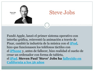 Steve Jobs



Fundó Apple, lanzó el primer sistema operativo con
interfaz gráfica, reinventó la animación a través de
Pixar, cambió la industria de la música con el iPod,
hizo que funcionasen los teléfonos táctiles con
el iPhone y, antes de fallecer, hizo realidad el sueño de
crear un ordenador con forma de tableta,
el iPad. Steven Paul 'Steve' Jobs ha fallecido en
California a los 56 años
 