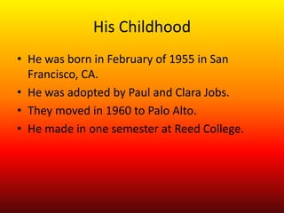 His Childhood
• He was born in February of 1955 in San
  Francisco, CA.
• He was adopted by Paul and Clara Jobs.
• They moved in 1960 to Palo Alto.
• He made in one semester at Reed College.
 
