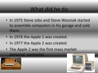 What did he do
• In 1975 Steve Jobs and Steve Wozniak started
  to assemble computers in his garage and sold
  them.
• In 1976 the Apple 1 was created.
• In 1977 the Apple 2 was created.
• The Apple 2 was the first mass market
  personal computer.
 