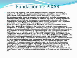Fundaciòn de PIXAR
   Tras abandonar Apple en 1986, Steve Jobs compra por 10 millones de dólares la
    empresa The Graphics Group, conocida en lo sucesivo como Pixar, una subsidiaria
    de Lucasfilm especializada en la producción de gráficos por computador
   Steve Jobs empezó a firmar varios acuerdos para producir películas animadas para la
    compañía Walt Disney.En 1995 se estrenó en los cines Toy Story, el primer largometraje
    generado completamente por computadora, conseguido con su propio software de
    renderización, RenderMan. Toy Story fue el mayor éxito de taquilla de 1995 y la primera
    película del binomio Walt Disney-Pixar en ganar un premio Óscar.
   A esta película la siguieron Bichos(1998), Monsters, Inc.(2001) Buscando a Nemo
    2003), Cars (2006), WALL-E (2008) y Up (2009), entre otras, las cuales obtuvieron la
    aprobación de la crítica y el público. En los años 2003 y 2004, cuando el contrato de Pixar
    conDisney se estaba acabando, el director ejecutivo de Disney, Michael Eisner, intentó sin
    éxito negociar un nuevo acuerdo, y en los comienzos de 2004, Jobs anunció que Pixar
    podría buscar un nuevo socio para distribuir sus películas después de que expirara su
    contrato con Disney. En octubre de 2005, Bob Iger sustituyó Eisner de Disney y trabajó
    rápidamente para enmendar las relaciones con Jobs y Pixar. El 24 de enero de 2006, Jobs
    y Iger anunciaron que Disney había acordado comprar Pixar en una transacción de
    acciones por valor de $ 7,4 mil millones. Cuando el acuerdo se cerró, Jobs se convirtió en
    el mayor accionista individual en la compañía de Walt Disney, con aproximadamente el
    siete por ciento de las acciones de la empresa. Una vez completada la fusión, Jobs
    recibió el 7% de las acciones de Disney, y se incorporó al Consejo de Administración
    como el mayor accionista individual. Después de la muerte de Jobs sus acciones de
    Disney fueron trasladados a la Steven P. Jobs Trust dirigido por Laurene Jobs. El 24 de
    enero de2006, después de varios desacuerdos entre las dos compañías, Walt
    Disney anuncia la compra de todas las acciones de Pixar por 7.400 millones de dólares,
    convirtiendo a Jobs en el mayor accionista individual de Disney, con una participación del
    7%
 
