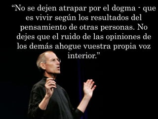 “No se dejen atrapar por el dogma - que
    es vivir según los resultados del
  pensamiento de otras personas. No
 dejes que el ruido de las opiniones de
 los demás ahogue vuestra propia voz
                interior.”
 