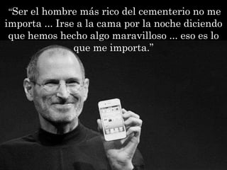 “Ser el hombre más rico del cementerio no me
importa ... Irse a la cama por la noche diciendo
 que hemos hecho algo maravilloso ... eso es lo
                que me importa.”
 