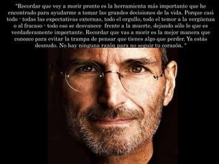 "Recordar que voy a morir pronto es la herramienta más importante que he
 encontrado para ayudarme a tomar las grandes decisiones de la vida. Porque casi
todo - todas las expectativas externas, todo el orgullo, todo el temor a la vergüenza
   o al fracaso - todo eso se desvanece frente a la muerte, dejando sólo lo que es
  verdaderamente importante. Recordar que vas a morir es la mejor manera que
   conozco para evitar la trampa de pensar que tienes algo que perder. Ya estás
            desnudo. No hay ninguna razón para no seguir tu corazón. "
 