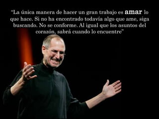 “La única manera de hacer un gran trabajo es amar lo
que hace. Si no ha encontrado todavía algo que ame, siga
 buscando. No se conforme. Al igual que los asuntos del
          corazón, sabrá cuando lo encuentre”
 