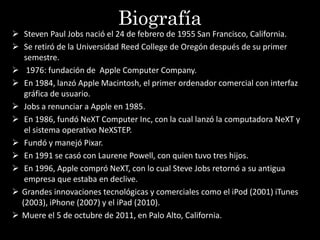 Biografía
 Steven Paul Jobs nació el 24 de febrero de 1955 San Francisco, California.
 Se retiró de la Universidad Reed College de Oregón después de su primer
   semestre.
 1976: fundación de Apple Computer Company.
 En 1984, lanzó Apple Macintosh, el primer ordenador comercial con interfaz
   gráfica de usuario.
 Jobs a renunciar a Apple en 1985.
 En 1986, fundó NeXT Computer Inc, con la cual lanzó la computadora NeXT y
   el sistema operativo NeXSTEP.
 Fundó y manejó Pixar.
 En 1991 se casó con Laurene Powell, con quien tuvo tres hijos.
 En 1996, Apple compró NeXT, con lo cual Steve Jobs retornó a su antigua
   empresa que estaba en declive.
 Grandes innovaciones tecnológicas y comerciales como el iPod (2001) iTunes
  (2003), iPhone (2007) y el iPad (2010).
 Muere el 5 de octubre de 2011, en Palo Alto, California.
 