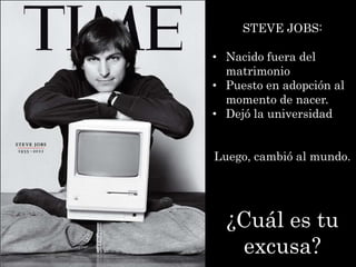 STEVE JOBS:

• Nacido fuera del
  matrimonio
• Puesto en adopción al
  momento de nacer.
• Dejó la universidad


Luego, cambió al mundo.




  ¿Cuál es tu
   excusa?
 