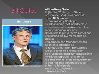 William Henry Gates
III (Seattle, Washington, 28 de
octubre de 1955),1 más conocido
como Bill Gates, es
un empresario y fi...