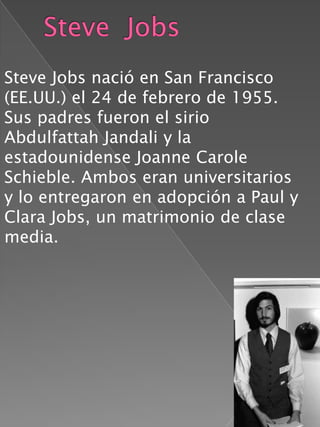 Steve Jobs nació en San Francisco
(EE.UU.) el 24 de febrero de 1955.
Sus padres fueron el sirio
Abdulfattah Jandali y la
estadounidense Joanne Carole
Schieble. Ambos eran universitarios
y lo entregaron en adopción a Paul y
Clara Jobs, un matrimonio de clase
media.
 
