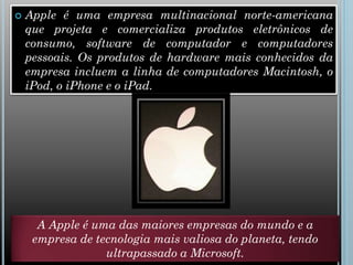  Apple é uma empresa multinacional norte-americana
que projeta e comercializa produtos eletrônicos de
consumo, software de computador e computadores
pessoais. Os produtos de hardware mais conhecidos da
empresa incluem a linha de computadores Macintosh, o
iPod, o iPhone e o iPad.
A Apple é uma das maiores empresas do mundo e a
empresa de tecnologia mais valiosa do planeta, tendo
ultrapassado a Microsoft.
 
