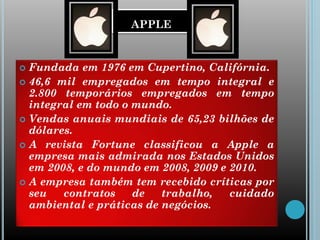 APPLE
 Fundada em 1976 em Cupertino, Califórnia.
 46,6 mil empregados em tempo integral e
2.800 temporários empregados em tempo
integral em todo o mundo.
 Vendas anuais mundiais de 65,23 bilhões de
dólares.
 A revista Fortune classificou a Apple a
empresa mais admirada nos Estados Unidos
em 2008, e do mundo em 2008, 2009 e 2010.
 A empresa também tem recebido críticas por
seu contratos de trabalho, cuidado
ambiental e práticas de negócios.
 