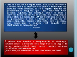  "Em sua análise do capitalismo, Karl Marx descreveu
o fetichismo das mercadorias como a tendência de
tratá-las como fetiches, ou seja, objetos dotados de
propriedades mágicas que lhes conferem vida
própria. Agimos, por exemplo, como se bens e
serviços tivessem um valor natural em comparação
com outros no mercado; (…) O problema com esse tipo
de pensamento é que ele tende a obscurecer os
relacionamentos sociais subjacentes entre pessoas,
que constituem a origem real daquilo que
atribuímos às mercadorias."
 (Johnson).
À medida que aumenta a complexidade da tecnologia,
também cresce a demanda pela força básica da Apple de
tornar compreensível para meros mortais recursos
tecnológicos muito complexos."
(Steve Jobs, em entrevista ao New York Times, em 2003).
 