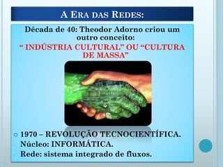 A ERA DAS REDES:
Década de 40: Theodor Adorno criou um
outro conceito:
“ INDÚSTRIA CULTURAL” OU “CULTURA
DE MASSA”
 1970 – REVOLUÇÃO TECNOCIENTÍFICA.
- Núcleo: INFORMÁTICA.
- Rede: sistema integrado de fluxos.
 