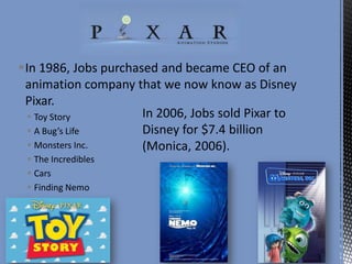 In 1986, Jobs purchased and became CEO of an
animation company that we now know as Disney
Pixar.
In 2006, Jobs sold Pixar to
 Toy Story
Disney for $7.4 billion
 A Bug’s Life
 Monsters Inc.
(Monica, 2006).
 The Incredibles
 Cars
 Finding Nemo

 