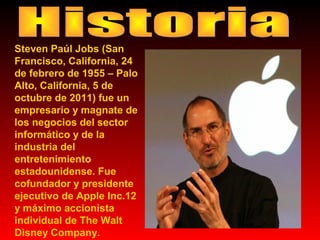Steven Paúl Jobs (San
Francisco, California, 24
de febrero de 1955 – Palo
Alto, California, 5 de
octubre de 2011) fue un
empresario y magnate de
los negocios del sector
informático y de la
industria del
entretenimiento
estadounidense. Fue
cofundador y presidente
ejecutivo de Apple Inc.12
y máximo accionista
individual de The Walt
Disney Company.

 