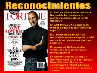En 1985, condecorado con la Medalla
Nacional de Tecnología por el
presidente estadounidense Ronald
Reagan.36
En 2004, Premio al Visionario en los
Premios Billboard de Entretenimiento
Digital.36
El 27 de noviembre del 2007 fue
nombrado la persona más poderosa del
mundo de los negocios por la revista
Fortune.56
En octubre del 2009 fue elegido
"Empresario de la Década" por la
revista Fortune.58
En diciembre del 2009 fue elegido
director ejecutivo del año por la revista
Harvard Business Review por
«incrementar en 150.000 millones el
valor en bolsa de Apple en los últimos
12 años.»

 