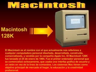 Macintosh
128K
El Macintosh es el nombre con el que actualmente nos referimos a
cualquier computadora personal diseñada, desarrollada, construida,
comercializada, y vendida por la compañía Apple Inc. El Macintosh 128K
fue lanzado el 24 de enero de 1984. Fue el primer ordenador personal que
se comercializó exitosamente, que usaba una interfaz gráfica de usuario y
un ratón en vez de la línea de comandos. Los sistemas Mac tienen como
objetivo principal de mercado el hogar, la educación y la creatividad
profesional.

 