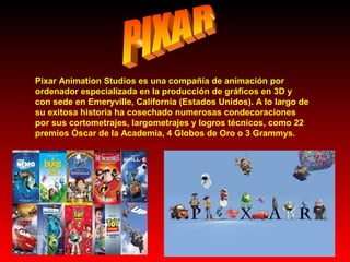 Pixar Animation Studios es una compañía de animación por
ordenador especializada en la producción de gráficos en 3D y
con sede en Emeryville, California (Estados Unidos). A lo largo de
su exitosa historia ha cosechado numerosas condecoraciones
por sus cortometrajes, largometrajes y logros técnicos, como 22
premios Óscar de la Academia, 4 Globos de Oro o 3 Grammys.

 