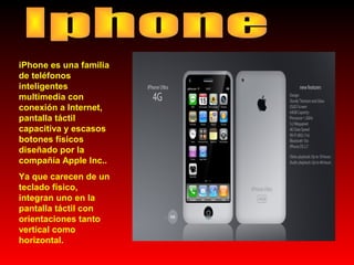 iPhone es una familia
de teléfonos
inteligentes
multimedia con
conexión a Internet,
pantalla táctil
capacitiva y escasos
botones físicos
diseñado por la
compañía Apple Inc..
Ya que carecen de un
teclado físico,
integran uno en la
pantalla táctil con
orientaciones tanto
vertical como
horizontal.

 