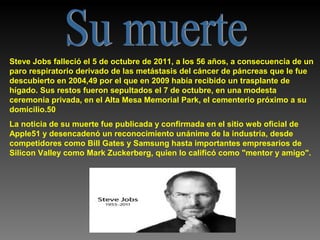 Steve Jobs falleció el 5 de octubre de 2011, a los 56 años, a consecuencia de un
paro respiratorio derivado de las metástasis del cáncer de páncreas que le fue
descubierto en 2004,49 por el que en 2009 había recibido un trasplante de
hígado. Sus restos fueron sepultados el 7 de octubre, en una modesta
ceremonia privada, en el Alta Mesa Memorial Park, el cementerio próximo a su
domicilio.50
La noticia de su muerte fue publicada y confirmada en el sitio web oficial de
Apple51 y desencadenó un reconocimiento unánime de la industria, desde
competidores como Bill Gates y Samsung hasta importantes empresarios de
Silicon Valley como Mark Zuckerberg, quien lo calificó como "mentor y amigo".

 