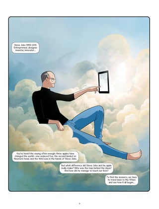 Steve Jobs 1955-2011.
Entrepreneur, designer,
inventor, innovator...

You’ve heard the saying often enough: three apples have
changed the world—one seduced Eve, the second landed on
Newton’s head, and the third was in the hands of Steve Jobs.
But what difference did Steve Jobs and his apple
really make? Who was the man behind the ideas?
And how did he manage to touch our lives?
To find the answers, we have
to travel back to the fifties
and see how it all began...

9

 