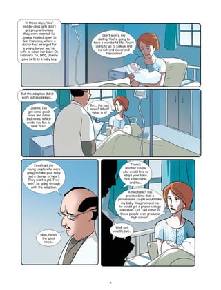 In those days, ‘nice’
middle-class girls didn’t
get pregnant unless
they were married. So
Joanne headed down to
San Francisco, where a
doctor had arranged for
a young lawyer and his
wife to adopt her baby. On
February 24, 1955, Joanne
gave birth to a baby boy.

Don’t worry, my
darling. You’re going to
have a wonderful life. You’re
going to go to college and
be rich and clever and
handsome!

But the adoption didn’t
work out as planned…
Joanne, I’ve
got some good
news and some
bad news. Which
would you like to
hear first?

Err… the bad
news? What?
What is it?

There’s
another couple
who would love to
adopt your baby.
He’s a mechanic,
and he…

I’m afraid the
young couple who were
going to take your baby
had a change of heart.
They want a girl. They
won’t be going through
with the adoption.

A mechanic? You
promised me that a
professional couple would take
my baby. You promised me
he would get a proper college
education. Did… did either of
these people even graduate
high school?
Well, not
exactly, but…

Now, here’s
the good
news…

11

 