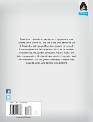 Heroes

Steve Jobs changed the way we work, the way we play,
St
y,
and the world we live in—and this is the story of how he did
it.
it. Adopted at birth, ousted from the company he created,
d
Stev
Ste e triumphed over failure and opposition as he set about
out
r
revolutionizing the world of computers, movies, music, and
nd
telec
telecommunications. His is a story of passion, innovation, and
d
c eative genius. With this graphic biography, Campfire pays
crea
y
tribute to a man who dared to think different.

US $ 12.99 / $ 14.99 CAN

www.campﬁre.co.in

 