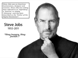 Steve Jobs was an American
businessman, designer and
inventor. Steve Jobs has widely
been referred to as "legendary",
a "futurist" or simply
"visionary", and has been
described as the "Father of the
Digital Revolution”.
 