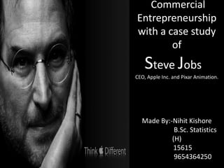 Commercial
Entrepreneurship
with a case study
of
Steve Jobs
CEO, Apple Inc. and Pixar Animation.
Made By:-Nihit Kishore
B.Sc. Statistics
(H)
15615
9654364250
 