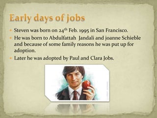  Steven was born on 24th Feb. 1995 in San Francisco.
 He was born to Abdulfattah Jandali and joanne Schieble
and because of some family reasons he was put up for
adoption.
 Later he was adopted by Paul and Clara Jobs.
 