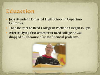  Jobs attended Homested High School in Cupertino
California.
 Then he went to Reed College in Portland Oregon in 1972.
 After studying first semester in Reed college he was
dropped out because of some financial problems.
 