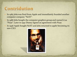  In 1985 Jobs was fired from Apple and immediately founded another
computer company “NeXT”.
 In 1986 Jobs bought the computer graphics group and named it as
“Pixar”. Later in 1991 Disney signed an agreement with Pixar.
 In 1996 Apple bought NeXT and Jobs returned to apple becoming its
new CEO.
 