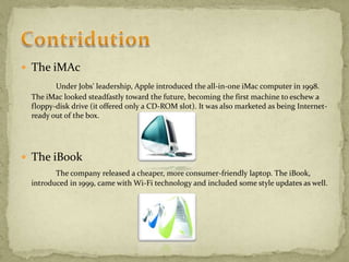  The iMAc
Under Jobs' leadership, Apple introduced the all-in-one iMac computer in 1998.
The iMac looked steadfastly toward the future, becoming the first machine to eschew a
floppy-disk drive (it offered only a CD-ROM slot). It was also marketed as being Internet-
ready out of the box.
 The iBook
The company released a cheaper, more consumer-friendly laptop. The iBook,
introduced in 1999, came with Wi-Fi technology and included some style updates as well.
 
