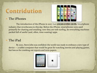  The iPhones
The introduction of the iPhone in 2007 had a seismic effect on the Smartphone
industry that reverberates to this day. Before the iPhone, smartphones were used
primarily for chatting and emailing; now they are web-surfing, do-everything machines
packed full of useful (and, often, time-wasting) apps.
 The iPad
By 2010, Steve Jobs was confident the world was ready to embrace a new type of
device — a tablet computer that would be great for watching movies and playing games,
but less so for cranking out reports and term papers.
 