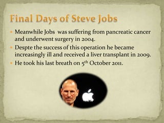  Meanwhile Jobs was suffering from pancreatic cancer
and underwent surgery in 2004.
 Despte the success of this operation he became
increasingly ill and received a liver transplant in 2009.
 He took his last breath on 5th October 2011.
 