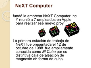 NeXT Computer 
fundó la empresa NeXT Computer Inc. 
Y reunió a 7 empleados en Apple 
para realizar ese nuevo proyecto 
La primera estación de trabajo de 
NeXT fue presentada el 12 de 
octubre de 1988 fue ampliamente 
conocida como El Cubo por su 
distintiva caja de aleación de 
magnesio en forma de cubo. 
 