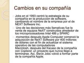 Cambios en su compañía 
Jobs en el 1993 centró la estrategia de su 
compañía en la producción de software, 
cambiando el nombre de la empresa por el de 
NEXT Software Inc. 
Uno de las decisiones más llamativas fue la 
venta de equipos NeXT construidos alrededor de 
los microprocesadores Intel 486 y SPARC 
momentos después Apple Computer comenzó la 
adquisición de NeXT Software por 400 millones 
de dólares con el fin de actualizar el sistema 
operativo de las computadoras 
Macintosh, después del fracaso de la compañía 
con Copland, un proyecto que nunca llegó a 
terminarse. Así, Steve Jobs volvió a formar parte 
de la compañía Apple. 
 